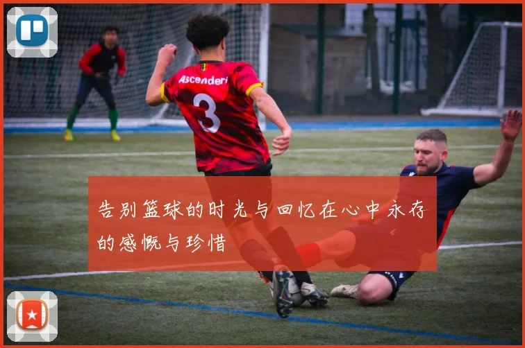 告别篮球的时光与回忆在心中永存的感慨与珍惜