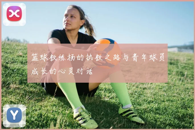 篮球教练杨的执教之路与青年球员成长的心灵对话