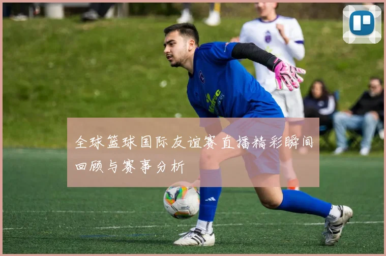 全球篮球国际友谊赛直播精彩瞬间回顾与赛事分析