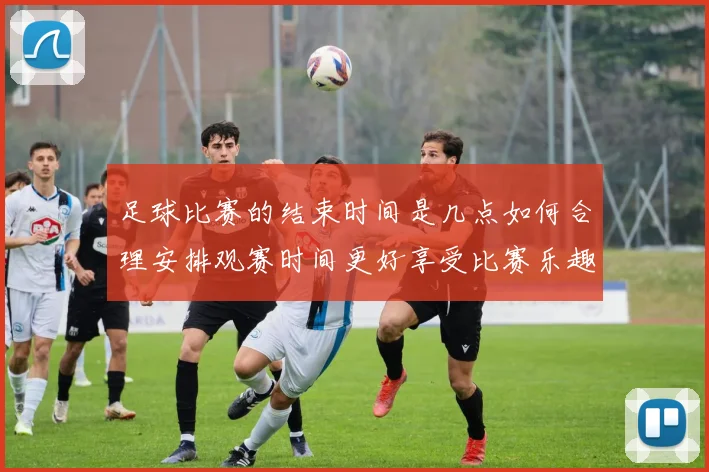 足球比赛的结束时间是几点如何合理安排观赛时间更好享受比赛乐趣