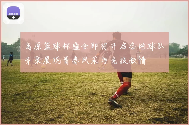 高原篮球杯盛会即将开启各地球队齐聚展现青春风采与竞技激情