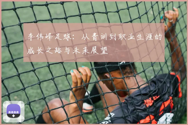 李伟峰足球：从青训到职业生涯的成长之路与未来展望