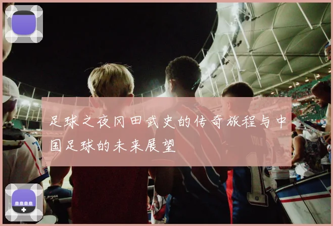 足球之夜冈田武史的传奇旅程与中国足球的未来展望