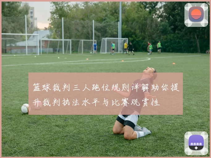 篮球裁判三人跑位规则详解助你提升裁判执法水平与比赛观赏性