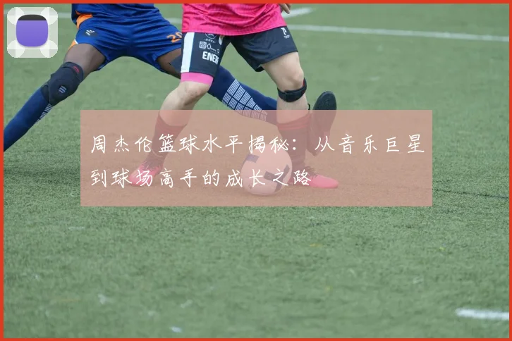 周杰伦篮球水平揭秘：从音乐巨星到球场高手的成长之路