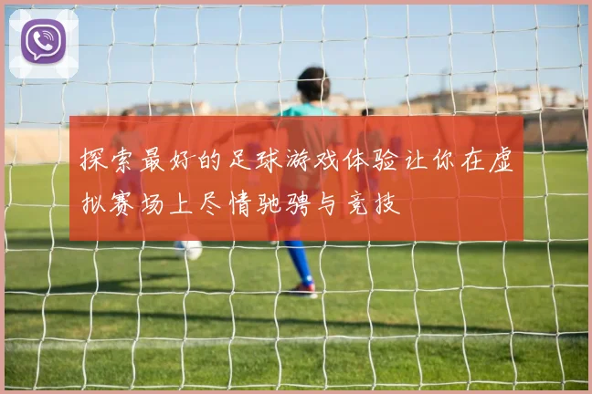 探索最好的足球游戏体验让你在虚拟赛场上尽情驰骋与竞技