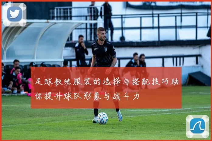 足球教练服装的选择与搭配技巧助你提升球队形象与战斗力