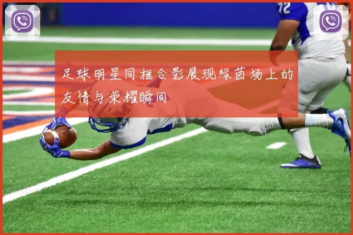 足球明星同框合影展现绿茵场上的友情与荣耀瞬间